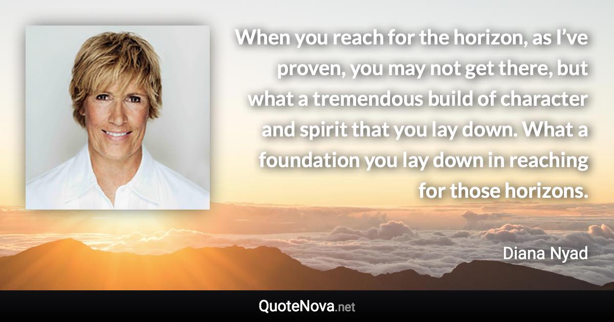 When you reach for the horizon, as I’ve proven, you may not get there, but what a tremendous build of character and spirit that you lay down. What a foundation you lay down in reaching for those horizons. - Diana Nyad quote