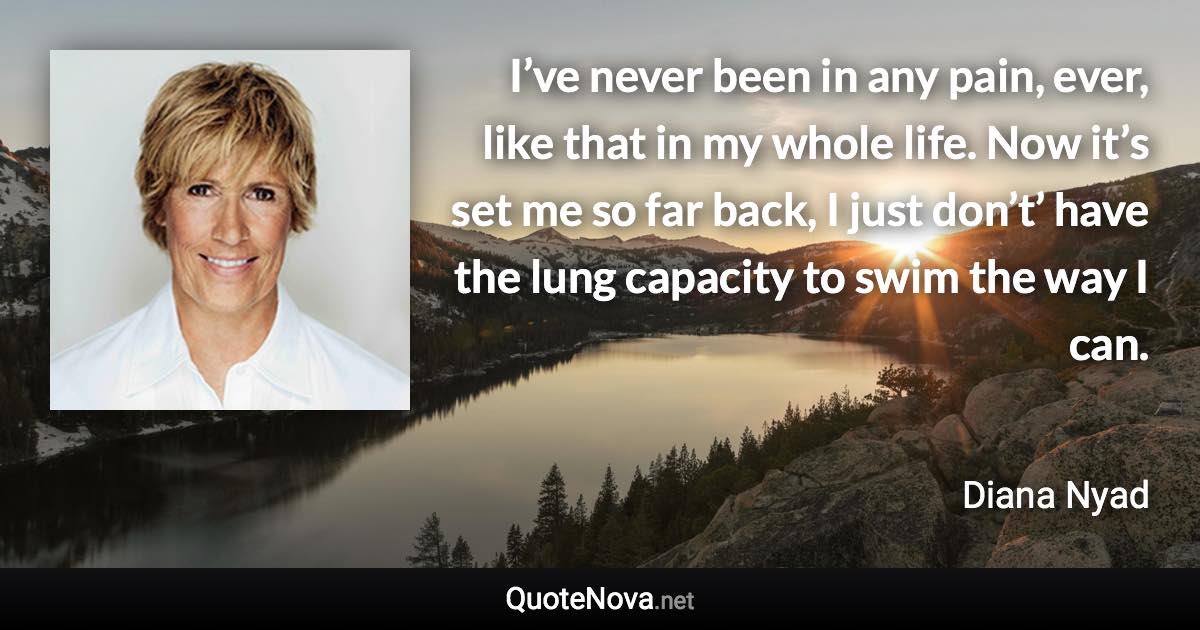 I’ve never been in any pain, ever, like that in my whole life. Now it’s set me so far back, I just don’t’ have the lung capacity to swim the way I can. - Diana Nyad quote