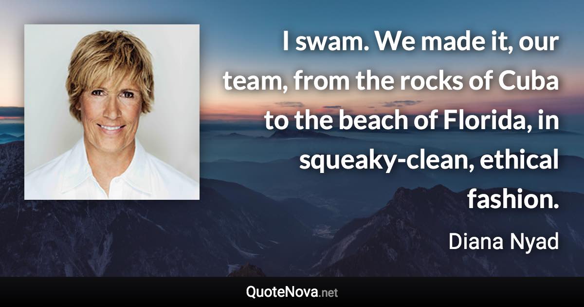 I swam. We made it, our team, from the rocks of Cuba to the beach of Florida, in squeaky-clean, ethical fashion. - Diana Nyad quote