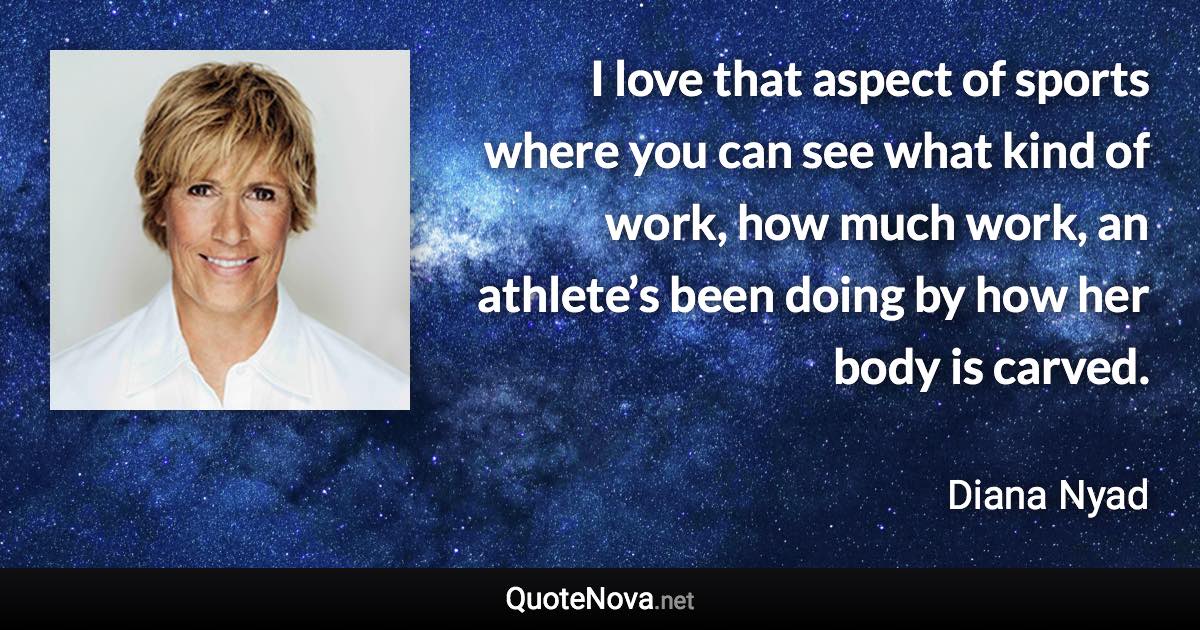 I love that aspect of sports where you can see what kind of work, how much work, an athlete’s been doing by how her body is carved. - Diana Nyad quote