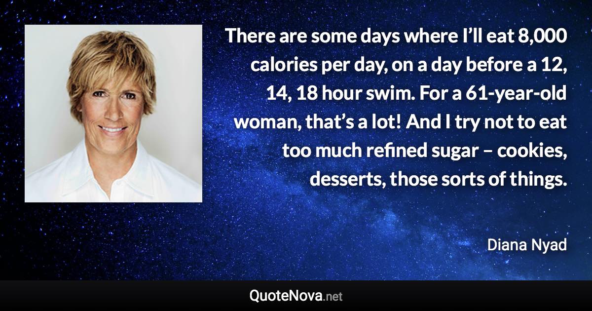 There are some days where I’ll eat 8,000 calories per day, on a day before a 12, 14, 18 hour swim. For a 61-year-old woman, that’s a lot! And I try not to eat too much refined sugar – cookies, desserts, those sorts of things. - Diana Nyad quote