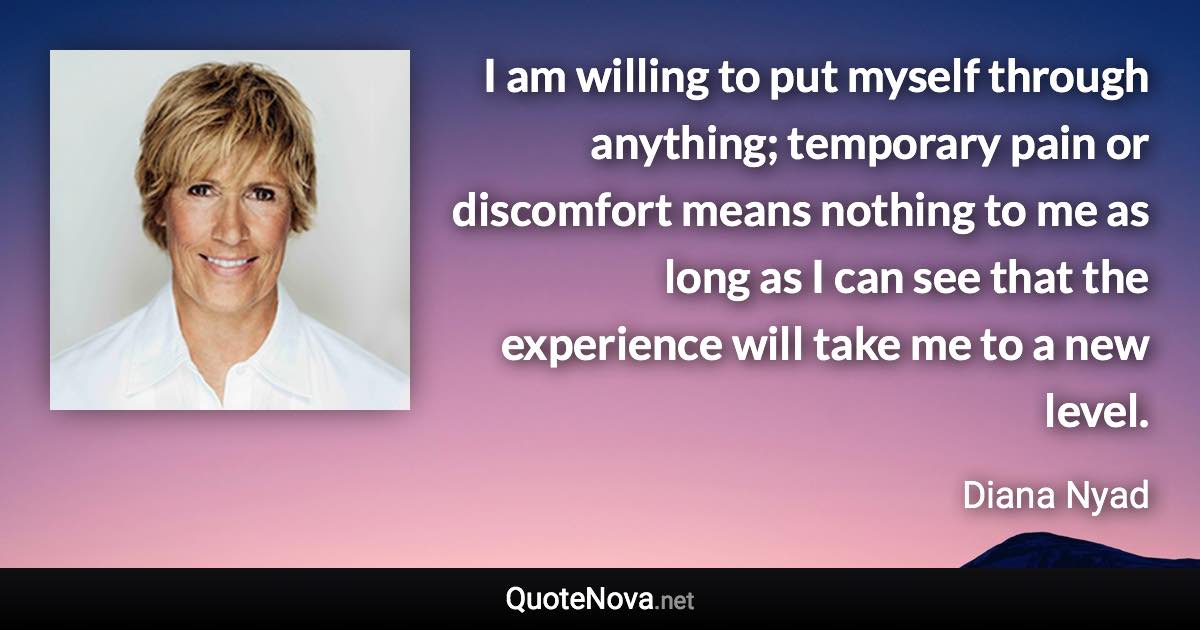 I am willing to put myself through anything; temporary pain or discomfort means nothing to me as long as I can see that the experience will take me to a new level. - Diana Nyad quote