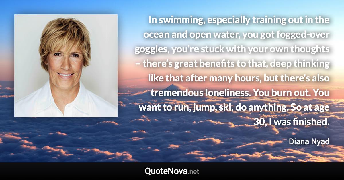 In swimming, especially training out in the ocean and open water, you got fogged-over goggles, you’re stuck with your own thoughts – there’s great benefits to that, deep thinking like that after many hours, but there’s also tremendous loneliness. You burn out. You want to run, jump, ski, do anything. So at age 30, I was finished. - Diana Nyad quote