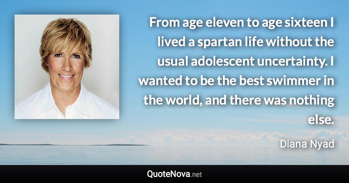 From age eleven to age sixteen I lived a spartan life without the usual adolescent uncertainty. I wanted to be the best swimmer in the world, and there was nothing else. - Diana Nyad quote