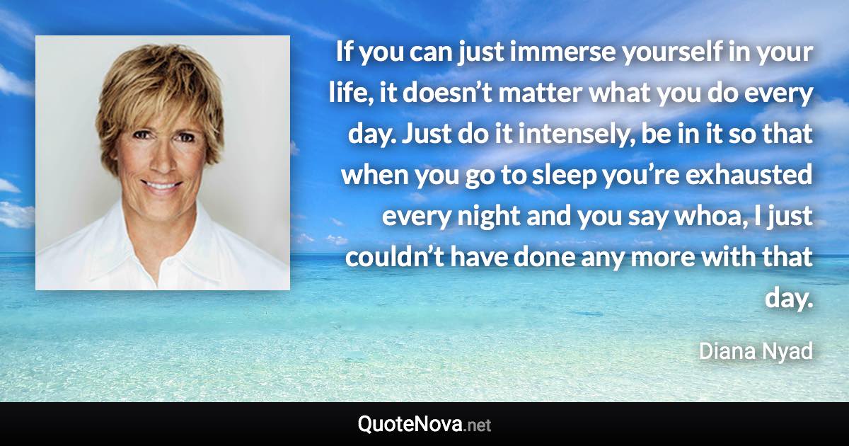 If you can just immerse yourself in your life, it doesn’t matter what you do every day. Just do it intensely, be in it so that when you go to sleep you’re exhausted every night and you say whoa, I just couldn’t have done any more with that day. - Diana Nyad quote
