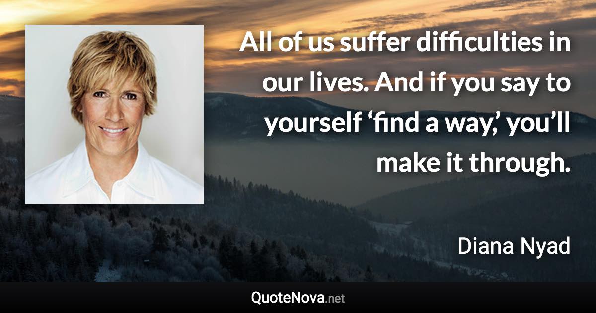 All of us suffer difficulties in our lives. And if you say to yourself ‘find a way,’ you’ll make it through. - Diana Nyad quote