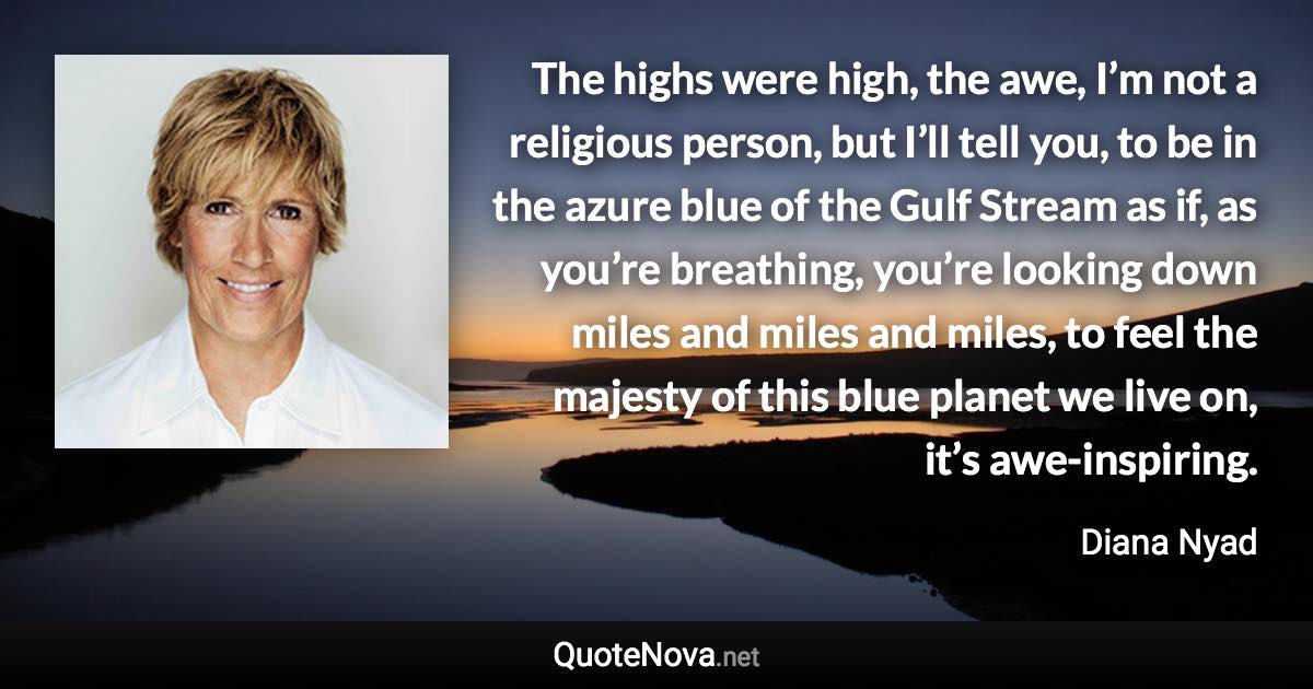 The highs were high, the awe, I’m not a religious person, but I’ll tell you, to be in the azure blue of the Gulf Stream as if, as you’re breathing, you’re looking down miles and miles and miles, to feel the majesty of this blue planet we live on, it’s awe-inspiring. - Diana Nyad quote