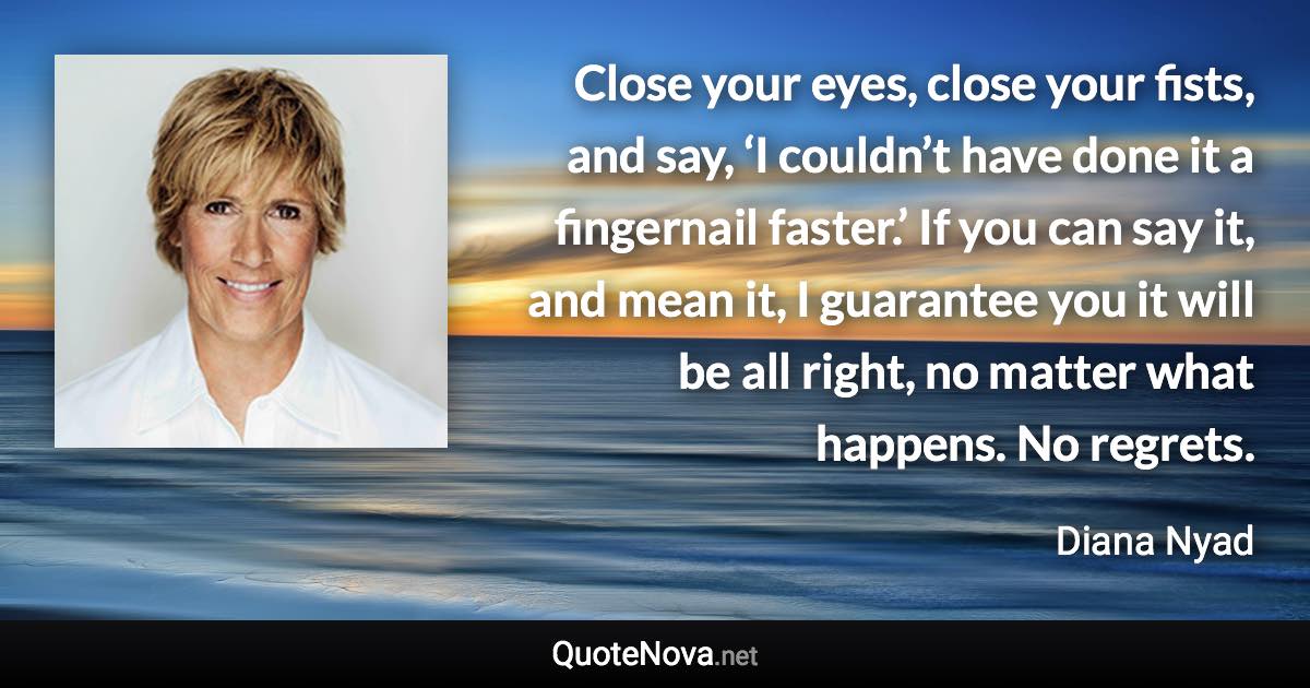 Close your eyes, close your fists, and say, ‘I couldn’t have done it a fingernail faster.’ If you can say it, and mean it, I guarantee you it will be all right, no matter what happens. No regrets. - Diana Nyad quote