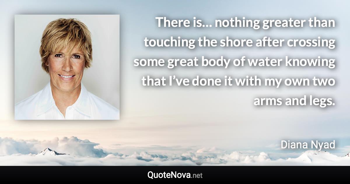 There is… nothing greater than touching the shore after crossing some great body of water knowing that I’ve done it with my own two arms and legs. - Diana Nyad quote