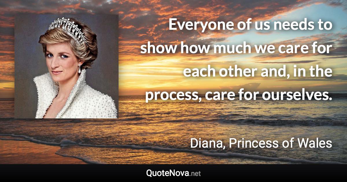 Everyone of us needs to show how much we care for each other and, in the process, care for ourselves. - Diana, Princess of Wales quote