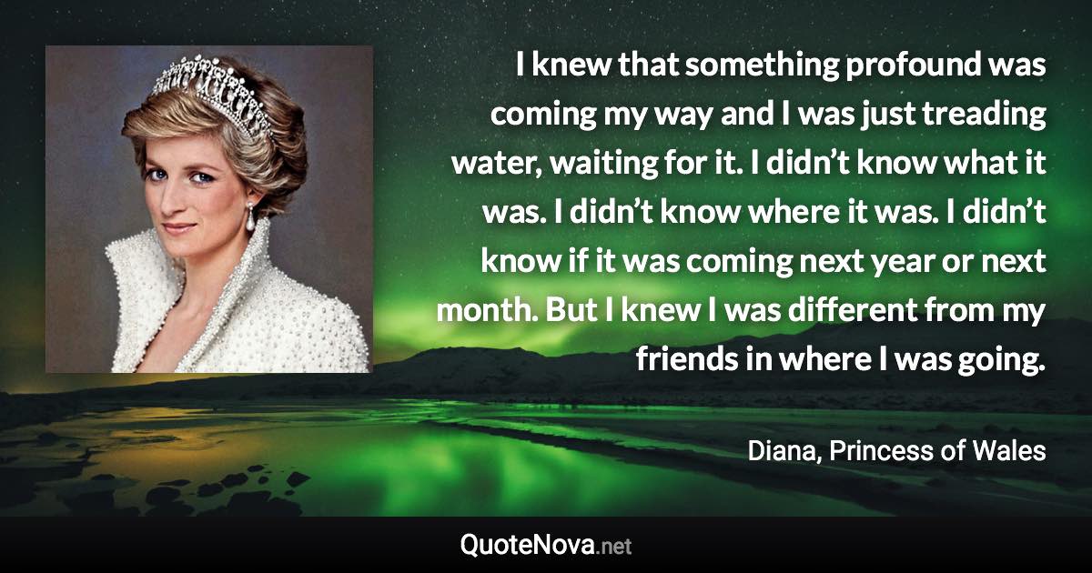 I knew that something profound was coming my way and I was just treading water, waiting for it. I didn’t know what it was. I didn’t know where it was. I didn’t know if it was coming next year or next month. But I knew I was different from my friends in where I was going. - Diana, Princess of Wales quote