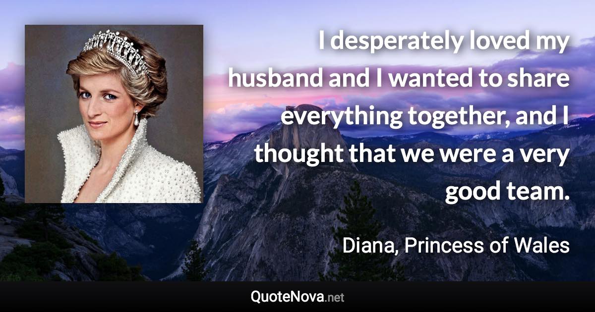 I desperately loved my husband and I wanted to share everything together, and I thought that we were a very good team. - Diana, Princess of Wales quote