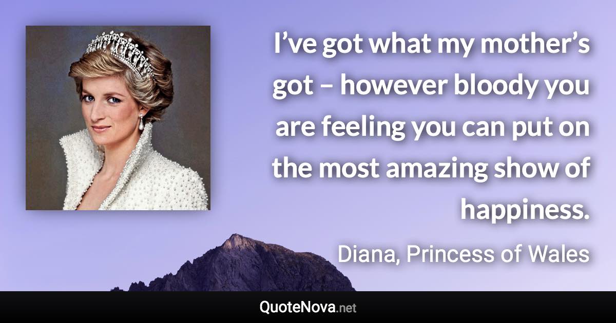 I’ve got what my mother’s got – however bloody you are feeling you can put on the most amazing show of happiness. - Diana, Princess of Wales quote