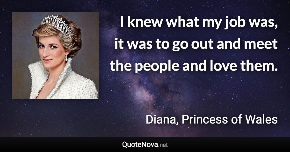 I knew what my job was, it was to go out and meet the people and love them. - Diana, Princess of Wales quote