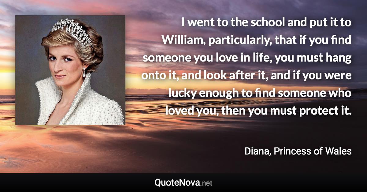 I went to the school and put it to William, particularly, that if you find someone you love in life, you must hang onto it, and look after it, and if you were lucky enough to find someone who loved you, then you must protect it. - Diana, Princess of Wales quote