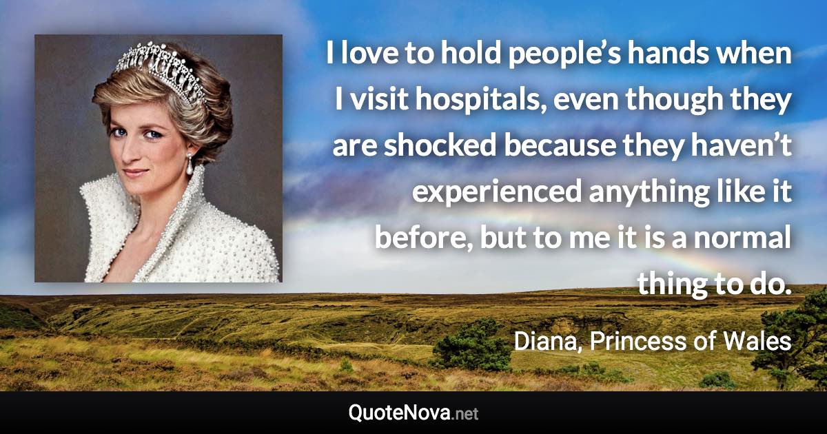 I love to hold people’s hands when I visit hospitals, even though they are shocked because they haven’t experienced anything like it before, but to me it is a normal thing to do. - Diana, Princess of Wales quote