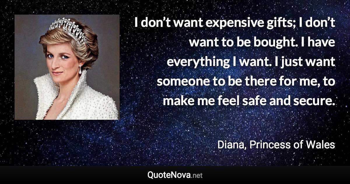 I don’t want expensive gifts; I don’t want to be bought. I have everything I want. I just want someone to be there for me, to make me feel safe and secure. - Diana, Princess of Wales quote
