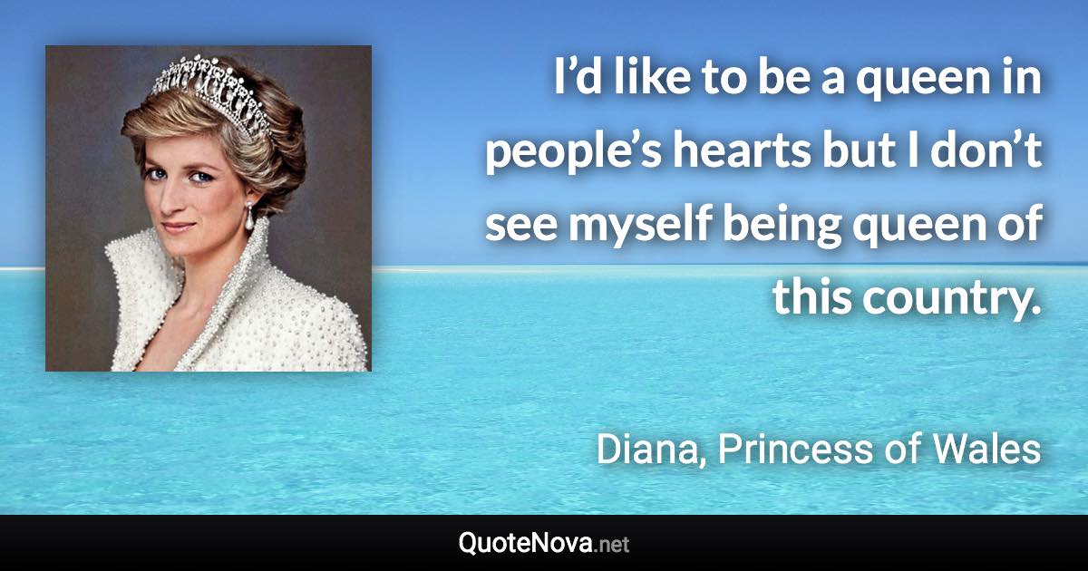 I’d like to be a queen in people’s hearts but I don’t see myself being queen of this country. - Diana, Princess of Wales quote