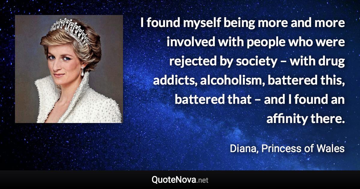 I found myself being more and more involved with people who were rejected by society – with drug addicts, alcoholism, battered this, battered that – and I found an affinity there. - Diana, Princess of Wales quote