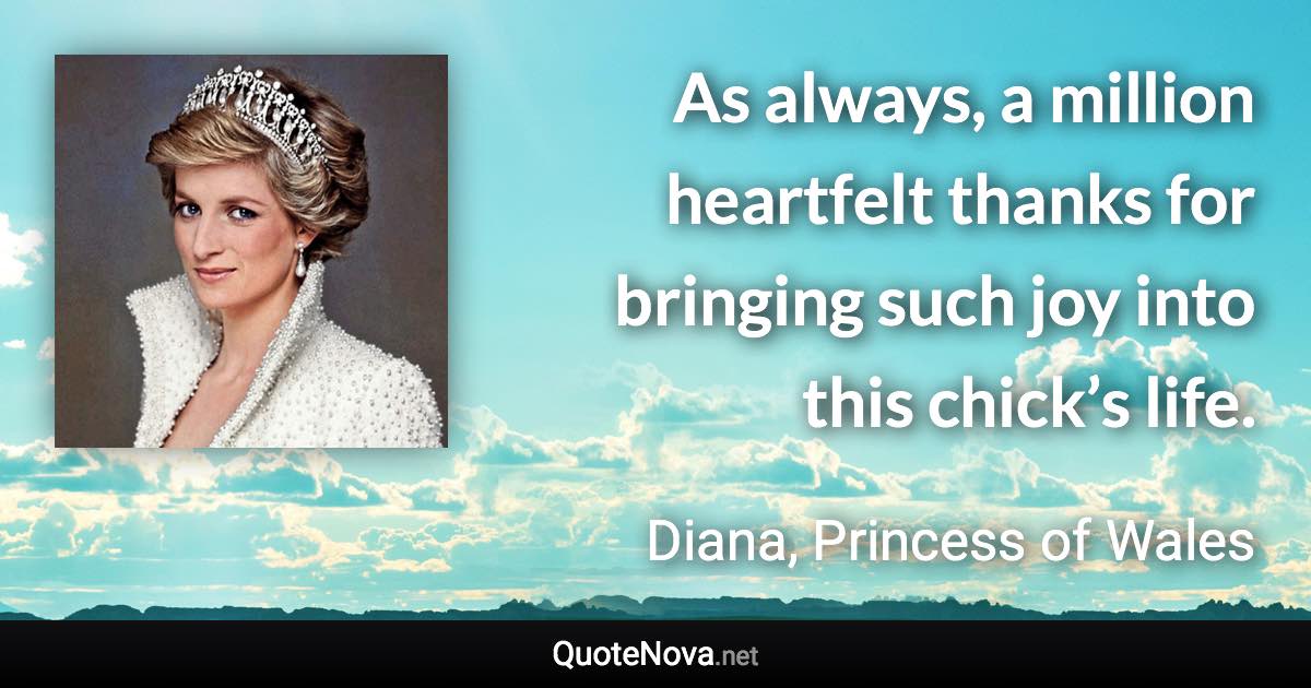 As always, a million heartfelt thanks for bringing such joy into this chick’s life. - Diana, Princess of Wales quote