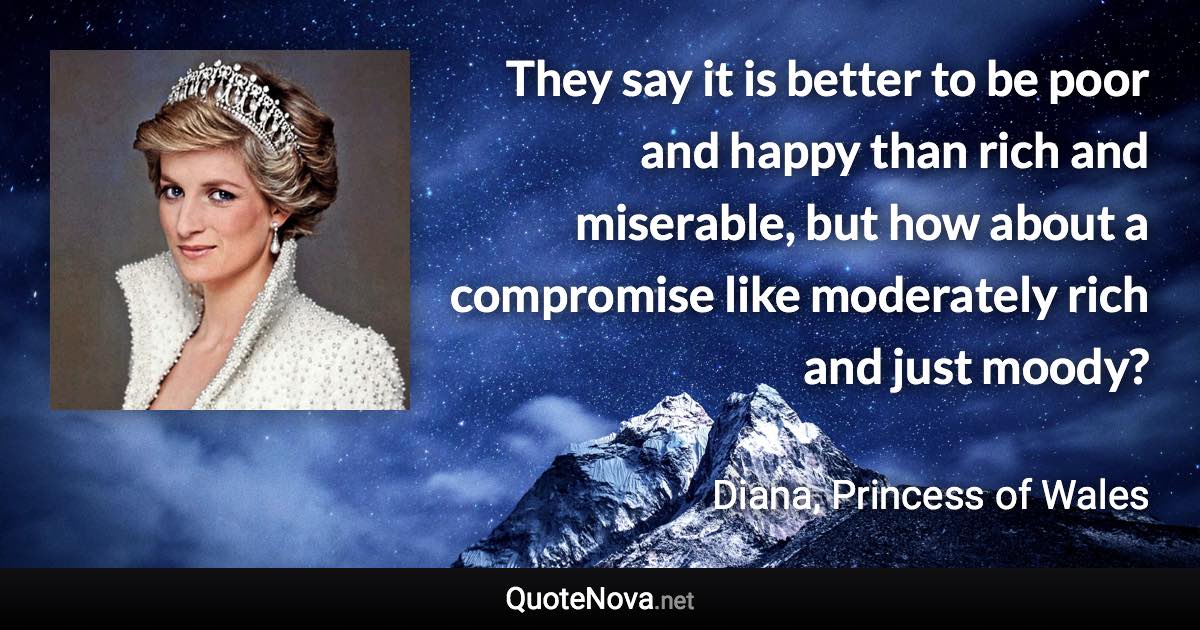 They say it is better to be poor and happy than rich and miserable, but how about a compromise like moderately rich and just moody? - Diana, Princess of Wales quote