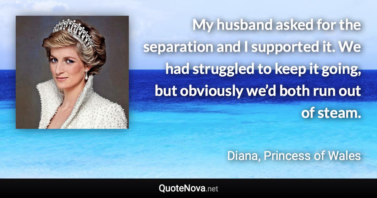 My husband asked for the separation and I supported it. We had struggled to keep it going, but obviously we’d both run out of steam. - Diana, Princess of Wales quote