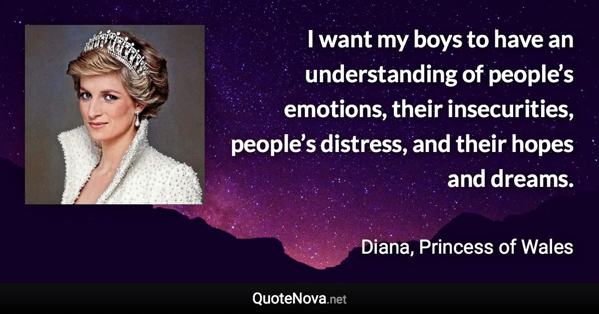 I want my boys to have an understanding of people’s emotions, their insecurities, people’s distress, and their hopes and dreams. - Diana, Princess of Wales quote