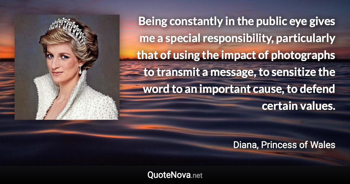 Being constantly in the public eye gives me a special responsibility, particularly that of using the impact of photographs to transmit a message, to sensitize the word to an important cause, to defend certain values. - Diana, Princess of Wales quote