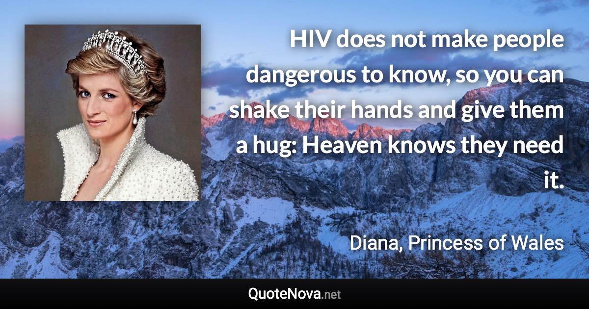 HIV does not make people dangerous to know, so you can shake their hands and give them a hug: Heaven knows they need it. - Diana, Princess of Wales quote