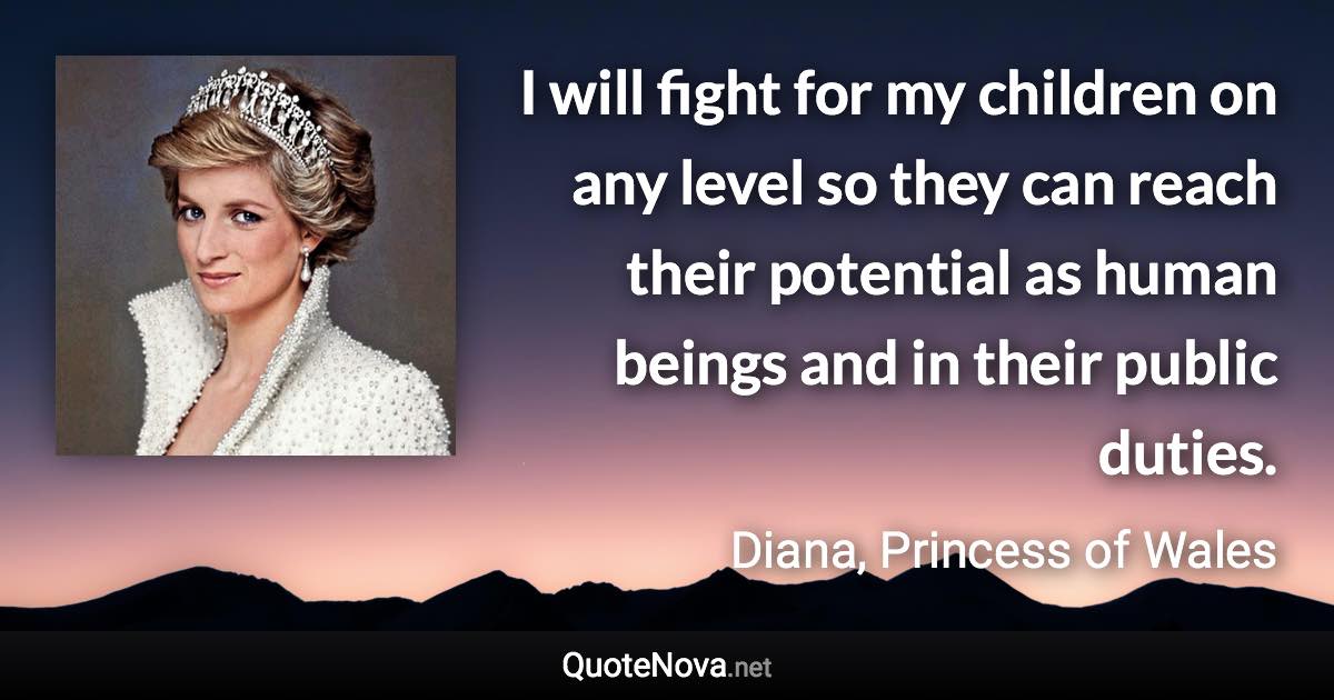 I will fight for my children on any level so they can reach their potential as human beings and in their public duties. - Diana, Princess of Wales quote