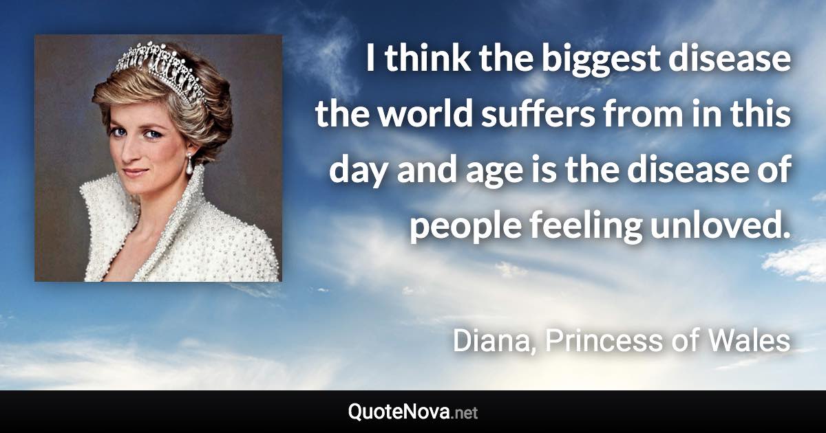 I think the biggest disease the world suffers from in this day and age is the disease of people feeling unloved. - Diana, Princess of Wales quote