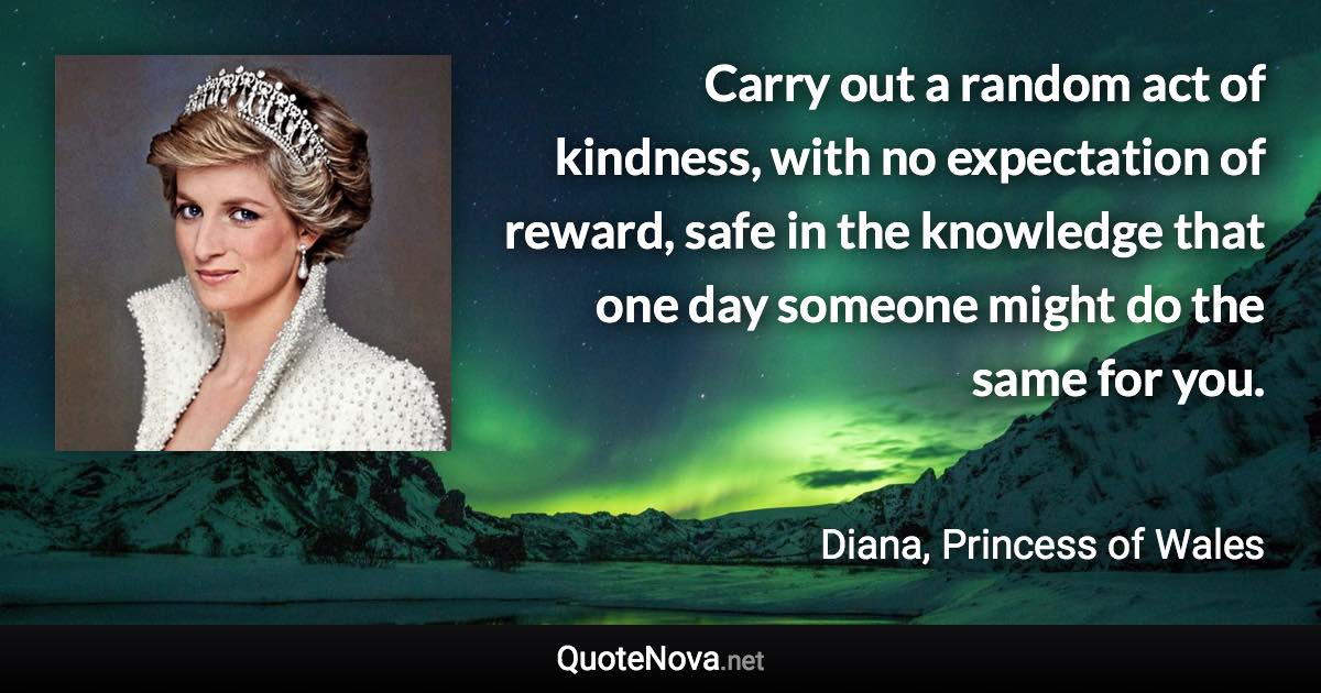 Carry out a random act of kindness, with no expectation of reward, safe in the knowledge that one day someone might do the same for you. - Diana, Princess of Wales quote
