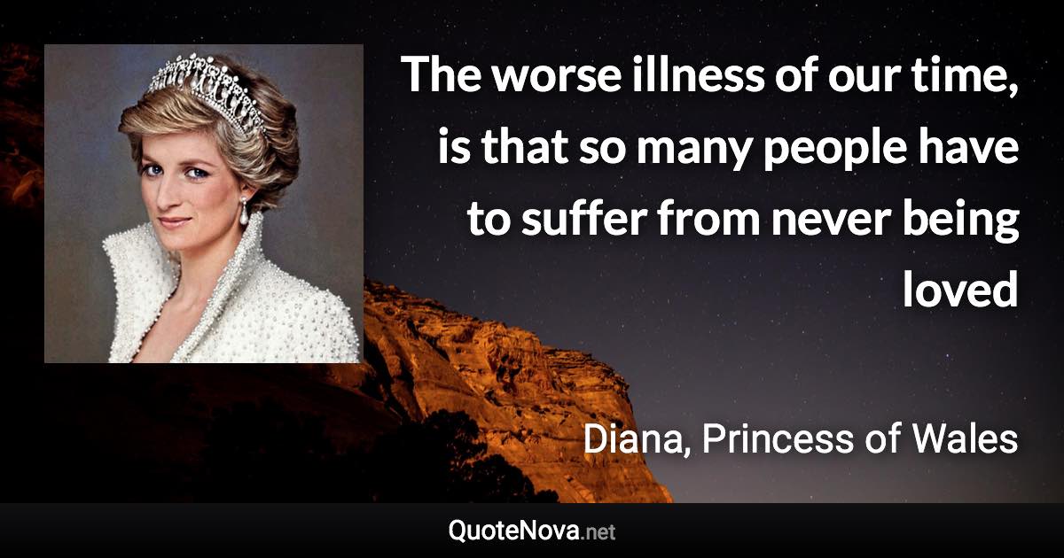 The worse illness of our time, is that so many people have to suffer from never being loved - Diana, Princess of Wales quote