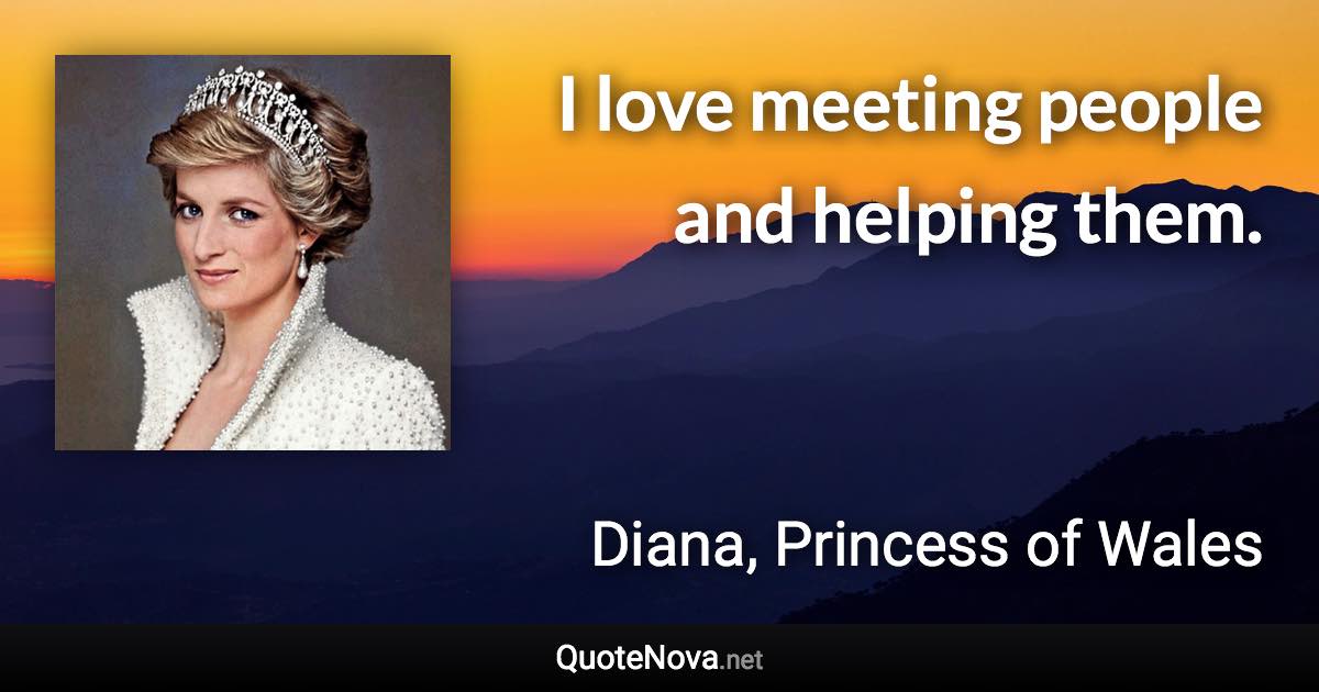 I love meeting people and helping them. - Diana, Princess of Wales quote