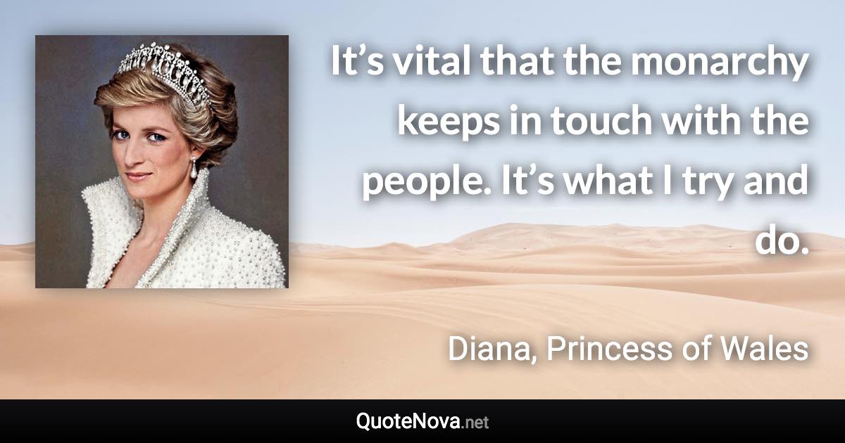 It’s vital that the monarchy keeps in touch with the people. It’s what I try and do. - Diana, Princess of Wales quote