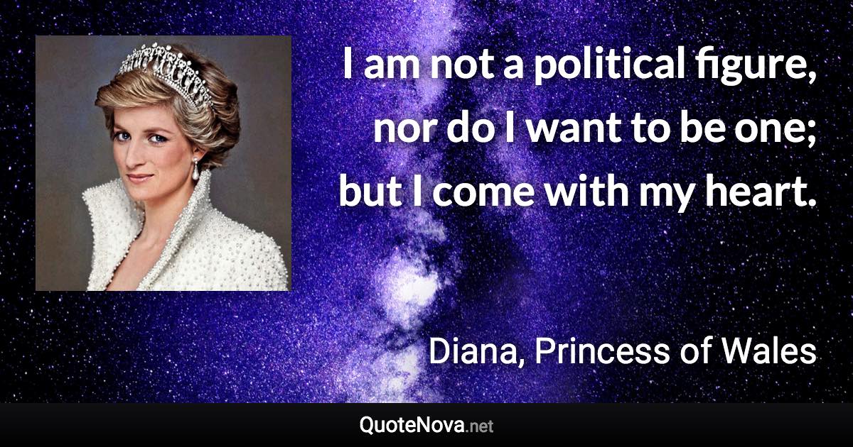 I am not a political figure, nor do I want to be one; but I come with my heart. - Diana, Princess of Wales quote