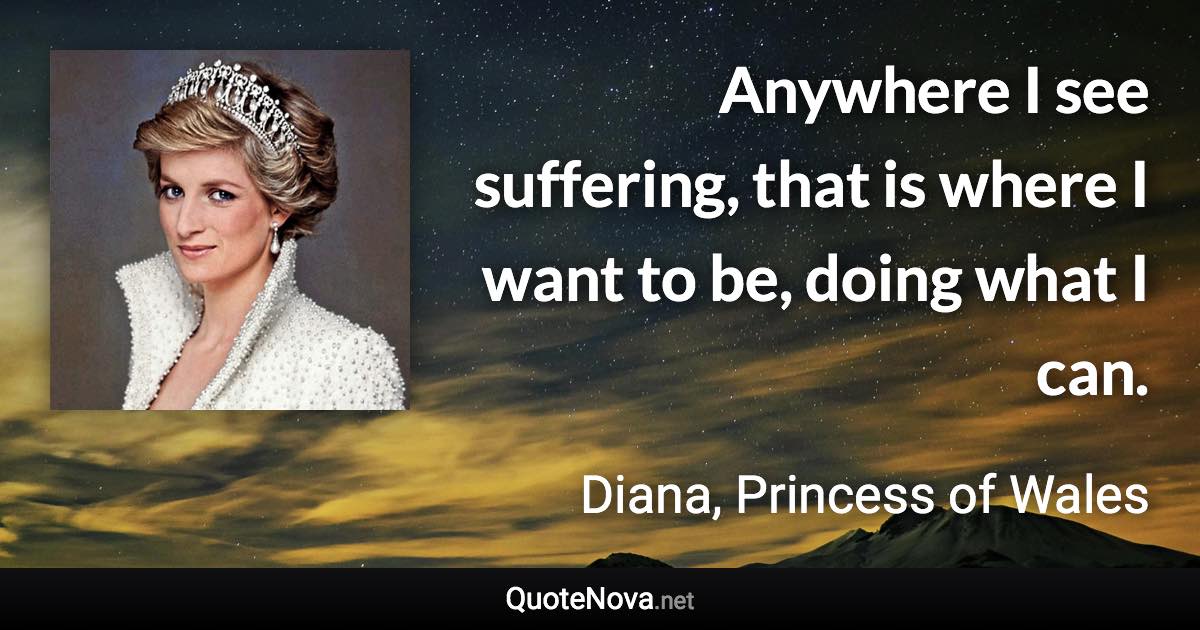 Anywhere I see suffering, that is where I want to be, doing what I can. - Diana, Princess of Wales quote
