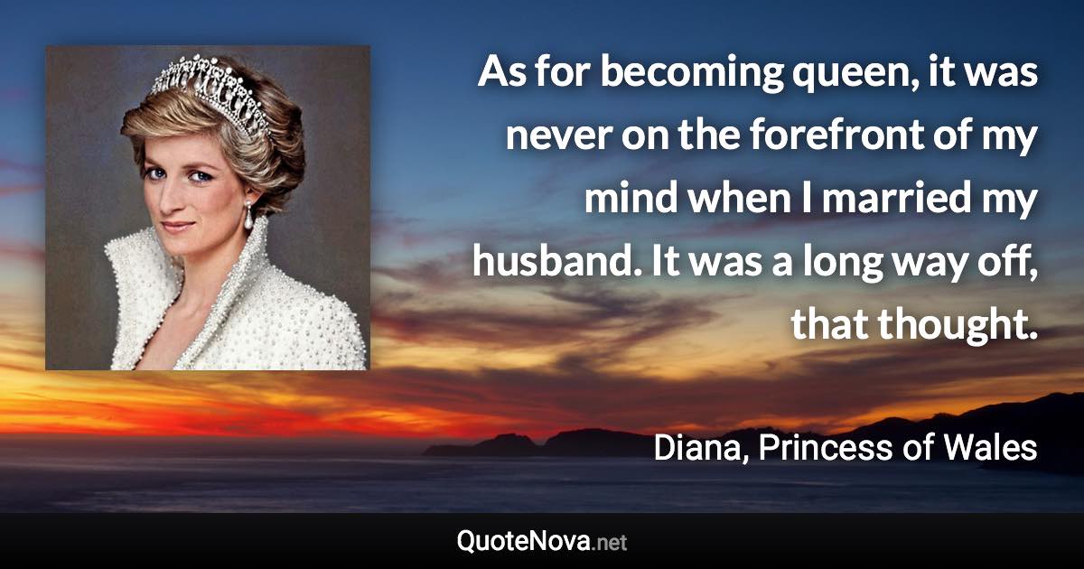 As for becoming queen, it was never on the forefront of my mind when I married my husband. It was a long way off, that thought. - Diana, Princess of Wales quote