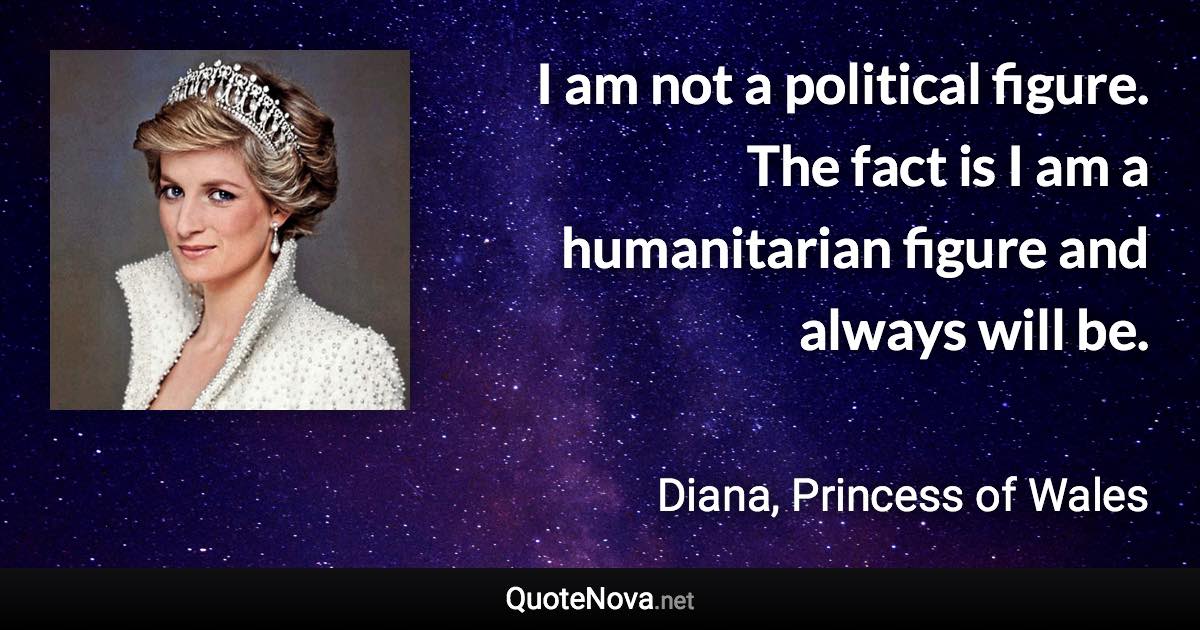 I am not a political figure. The fact is I am a humanitarian figure and always will be. - Diana, Princess of Wales quote