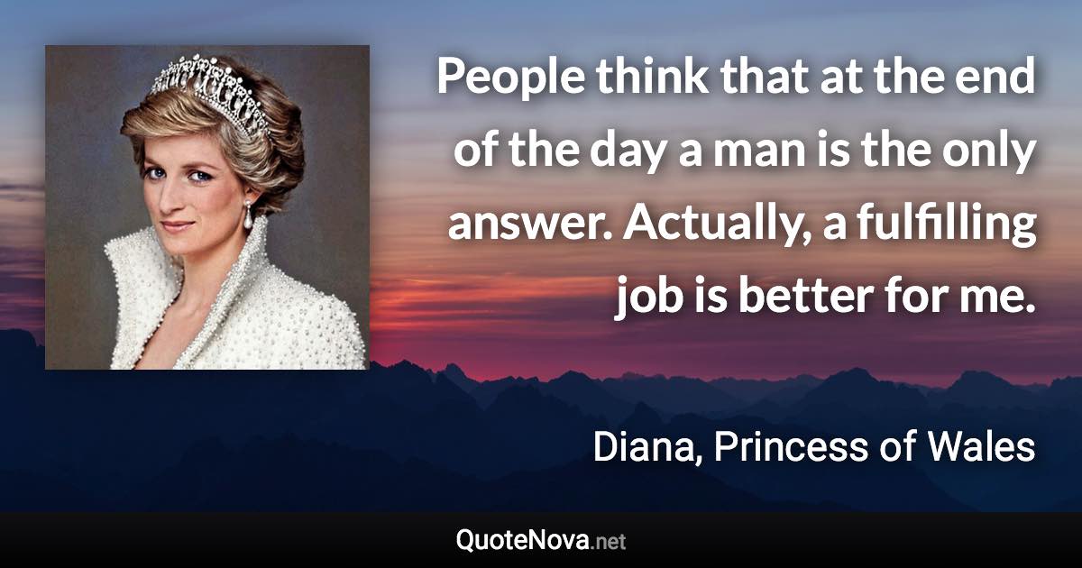 People think that at the end of the day a man is the only answer. Actually, a fulfilling job is better for me. - Diana, Princess of Wales quote