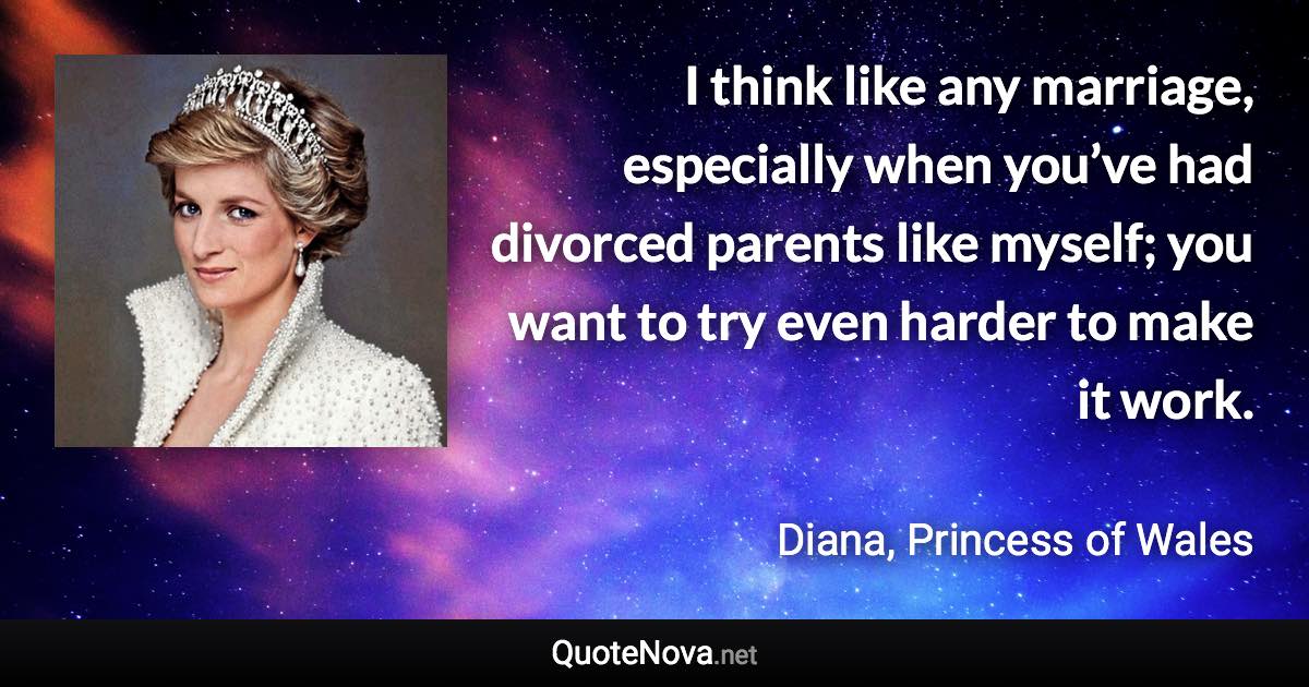 I think like any marriage, especially when you’ve had divorced parents like myself; you want to try even harder to make it work. - Diana, Princess of Wales quote