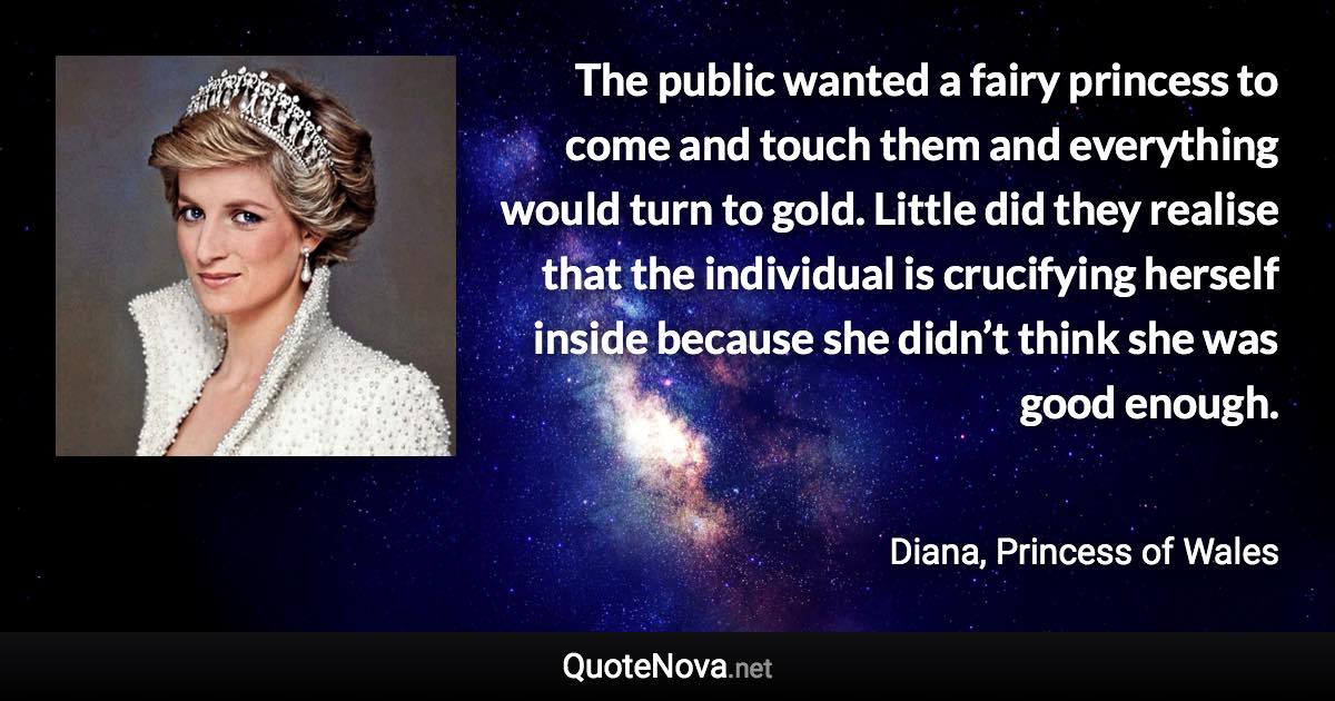 The public wanted a fairy princess to come and touch them and everything would turn to gold. Little did they realise that the individual is crucifying herself inside because she didn’t think she was good enough. - Diana, Princess of Wales quote