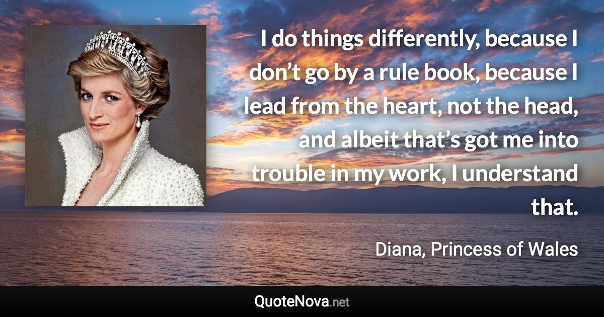 I do things differently, because I don’t go by a rule book, because I lead from the heart, not the head, and albeit that’s got me into trouble in my work, I understand that. - Diana, Princess of Wales quote