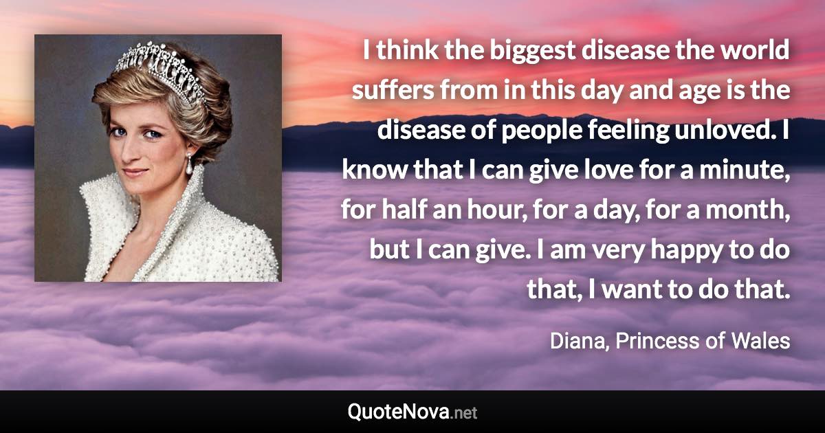 I think the biggest disease the world suffers from in this day and age is the disease of people feeling unloved. I know that I can give love for a minute, for half an hour, for a day, for a month, but I can give. I am very happy to do that, I want to do that. - Diana, Princess of Wales quote