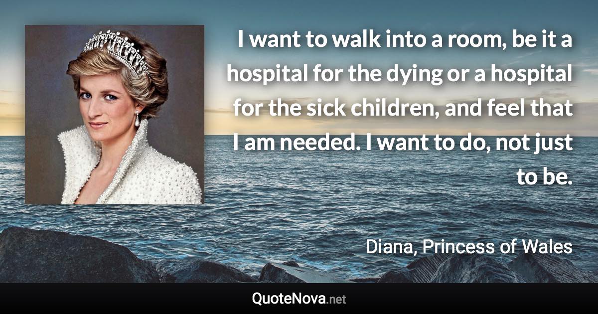 I want to walk into a room, be it a hospital for the dying or a hospital for the sick children, and feel that I am needed. I want to do, not just to be. - Diana, Princess of Wales quote