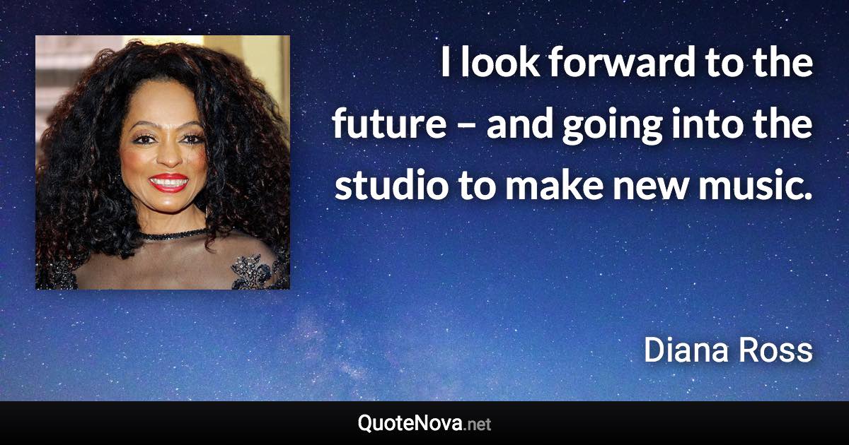 I look forward to the future – and going into the studio to make new music. - Diana Ross quote