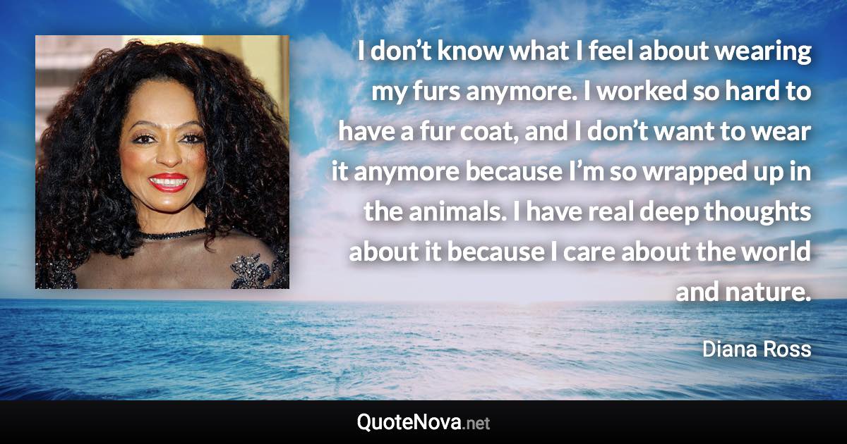 I don’t know what I feel about wearing my furs anymore. I worked so hard to have a fur coat, and I don’t want to wear it anymore because I’m so wrapped up in the animals. I have real deep thoughts about it because I care about the world and nature. - Diana Ross quote