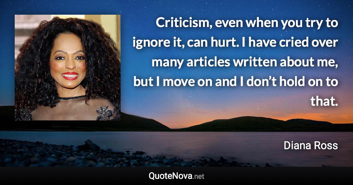 Criticism, even when you try to ignore it, can hurt. I have cried over many articles written about me, but I move on and I don’t hold on to that. - Diana Ross quote