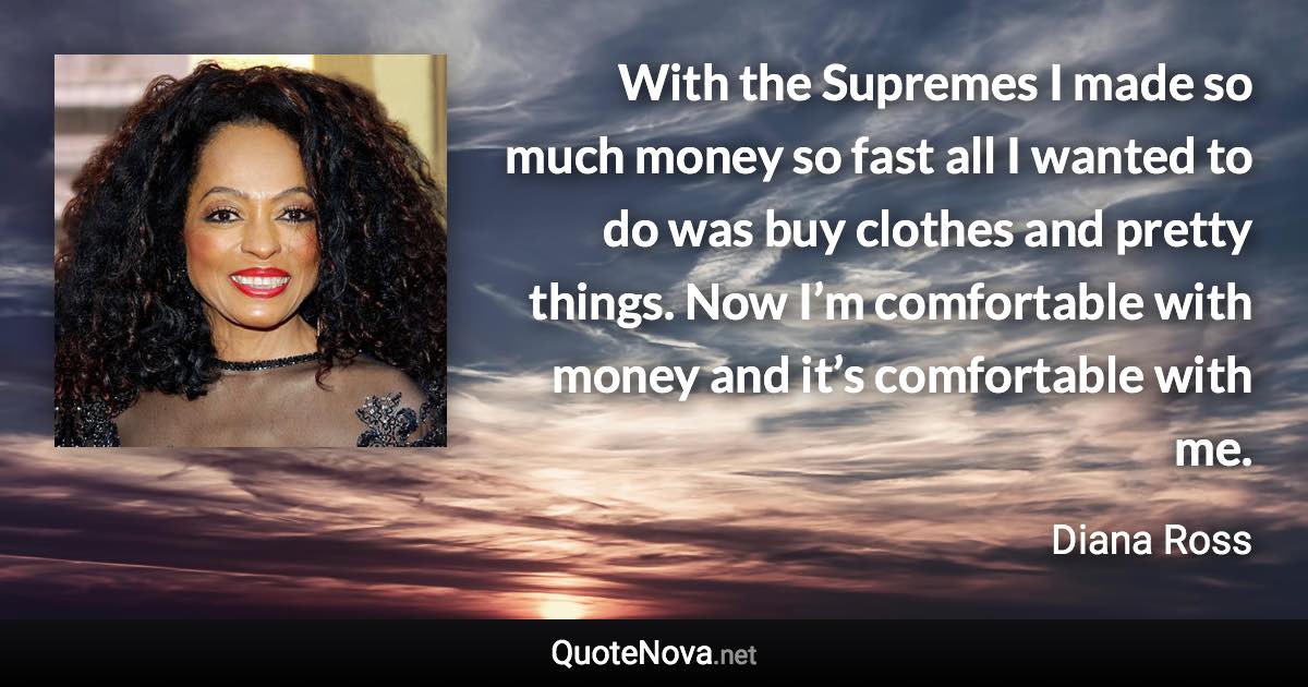 With the Supremes I made so much money so fast all I wanted to do was buy clothes and pretty things. Now I’m comfortable with money and it’s comfortable with me. - Diana Ross quote