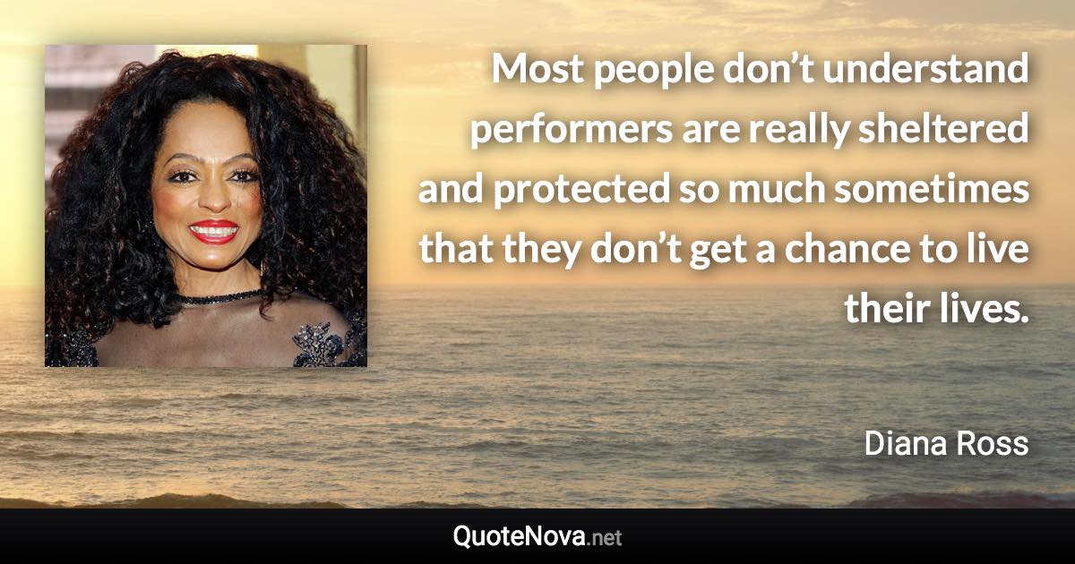 Most people don’t understand performers are really sheltered and protected so much sometimes that they don’t get a chance to live their lives. - Diana Ross quote